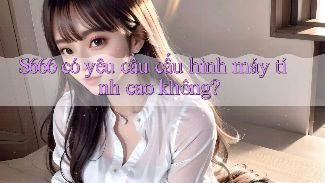 S666 có yêu cầu cấu hình máy tính cao không?