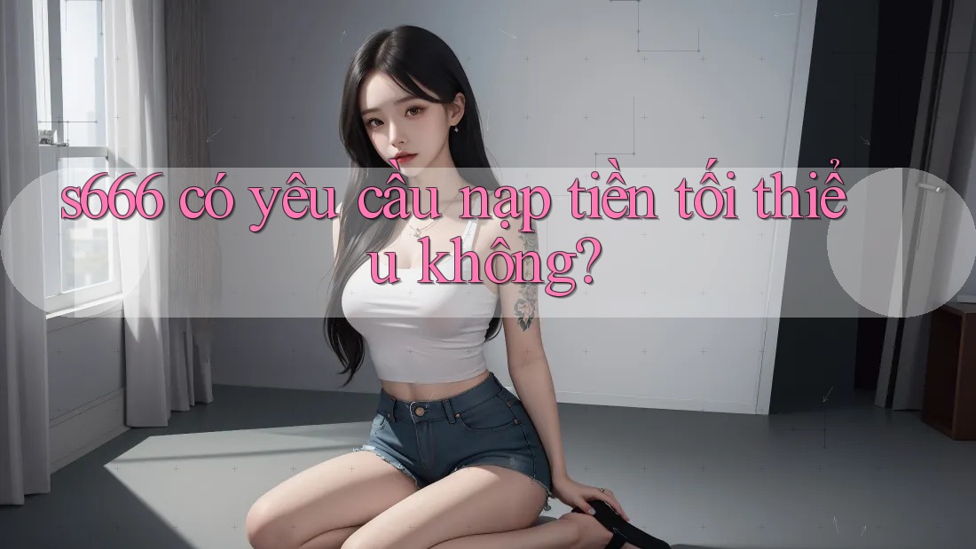 s666 có yêu cầu nạp tiền tối thiểu không? s666 có yêu cầu nạp tiền tối thiểu không?