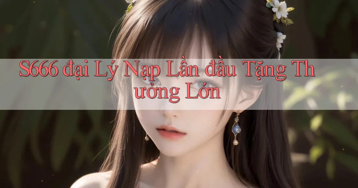 s666  đại lý nạp lần đầu tặng thưởng lớn