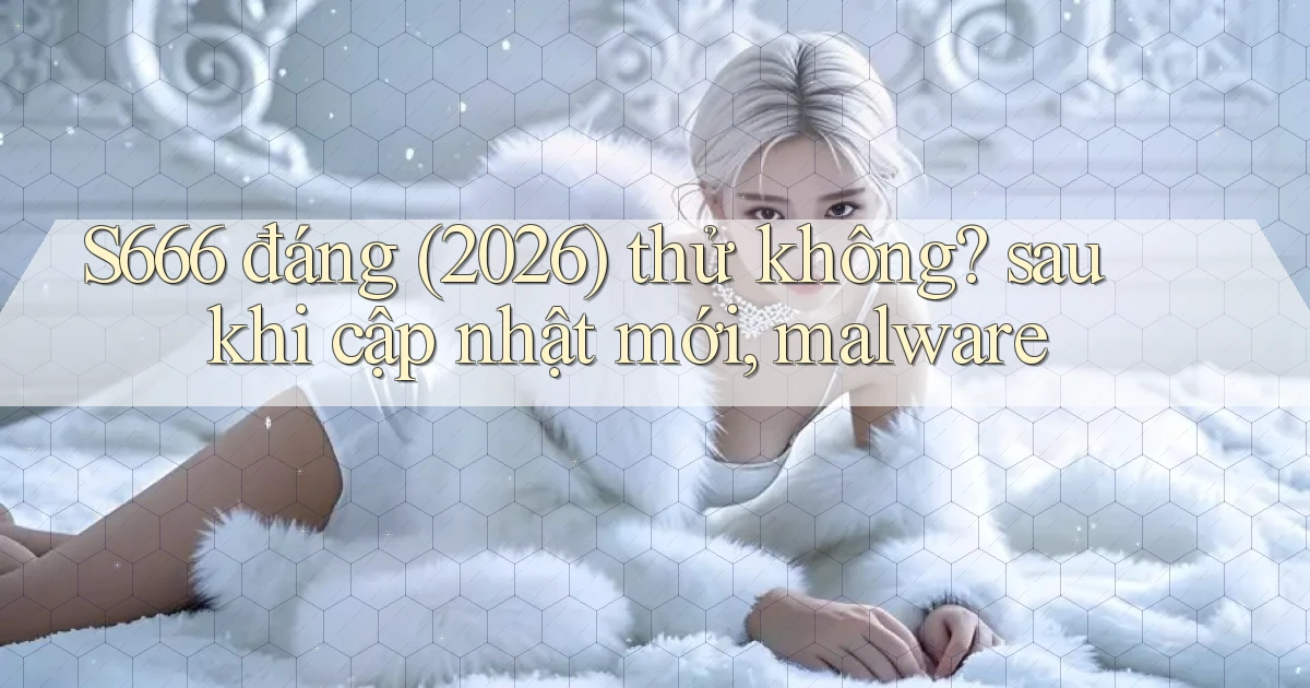 S666 đáng (2026) thử không sau khi cập nhật mới, malware