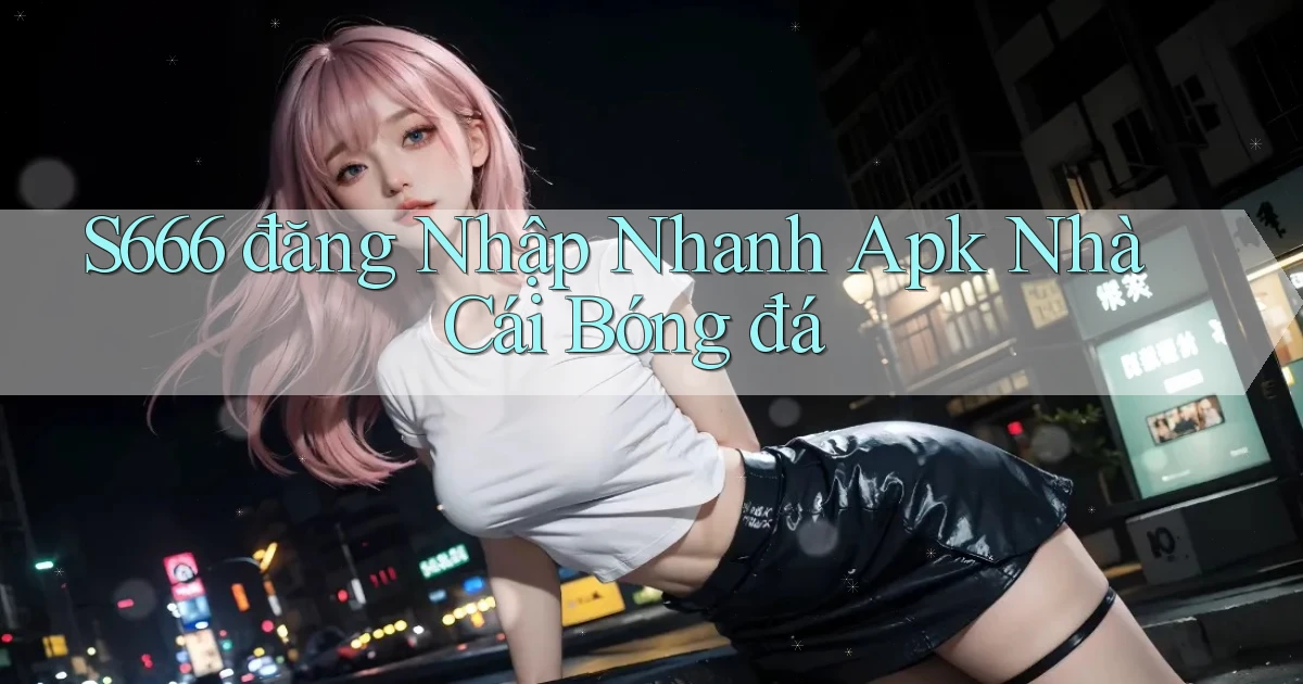 s666  đăng nhập nhanh apk nhà cái bóng đá