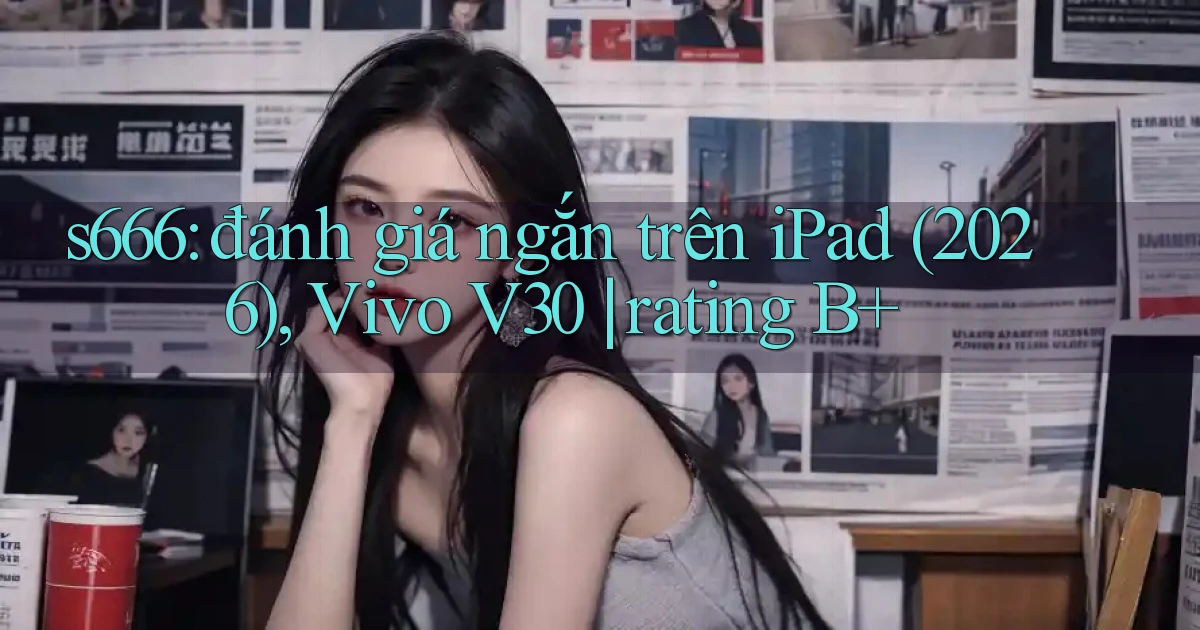 s666 đánh giá ngắn trên iPad (2026), Vivo V30 rating B