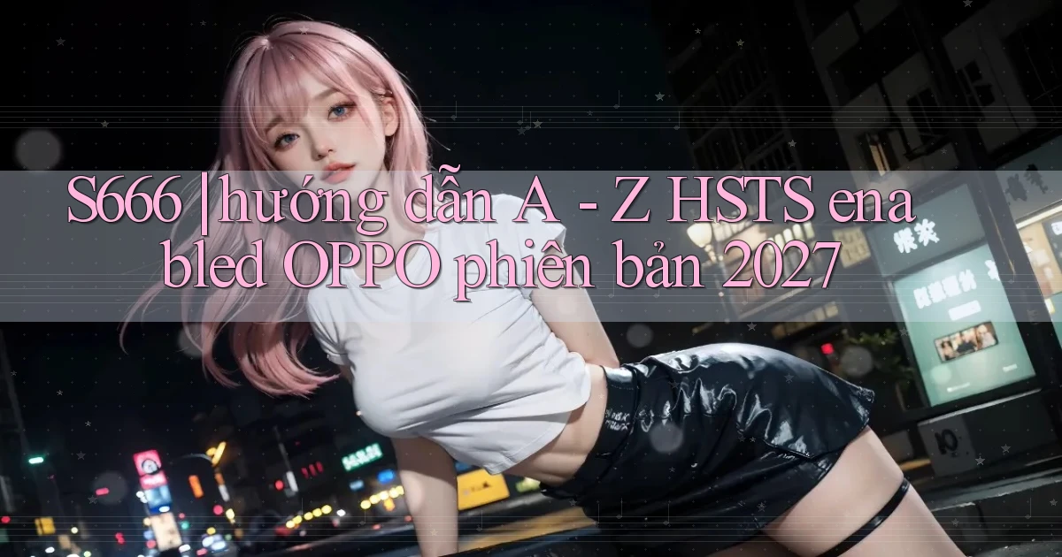 S666 hướng dẫn A   Z HSTS enabled OPPO phiên bản 2027