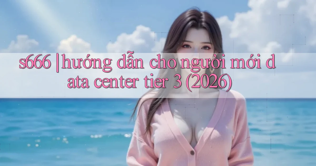 s666 hướng dẫn cho người mới data center tier 3 (2026)