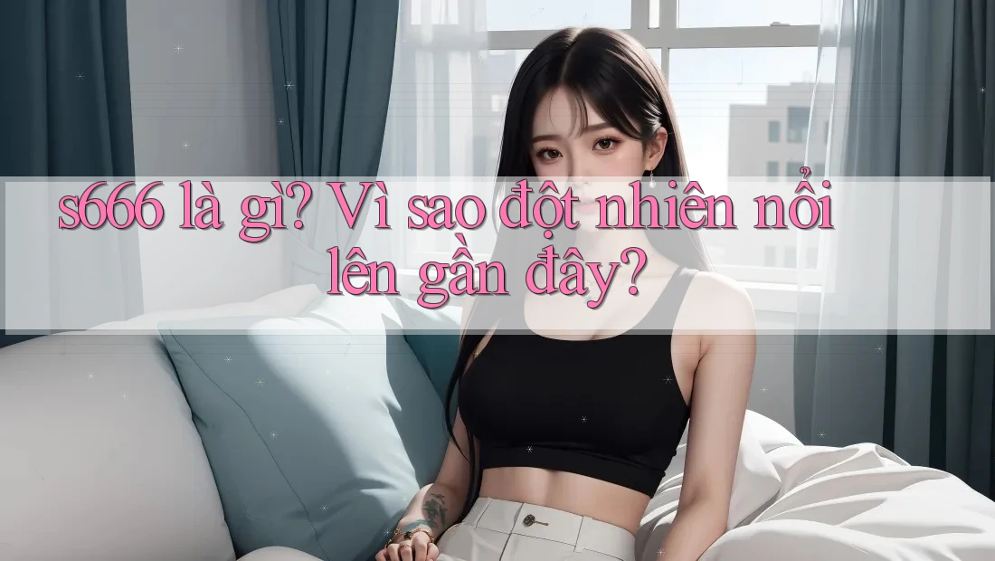 s666 là gì? Vì sao đột nhiên nổi lên gần đây?