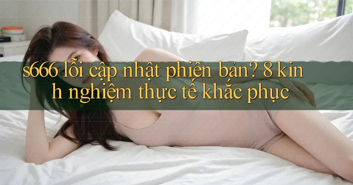 s666 lỗi cập nhật phiên bản 8 kinh nghiệm thực tế khắc phục