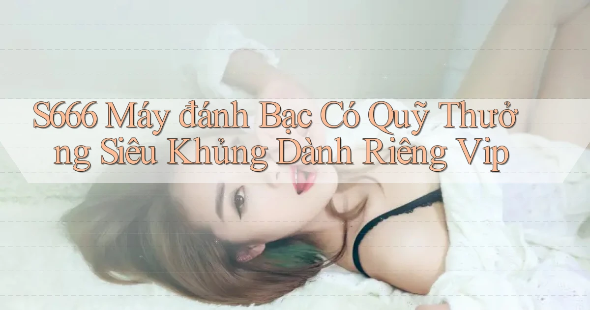 s666  máy đánh bạc có quỹ thưởng siêu khủng dành riêng vip