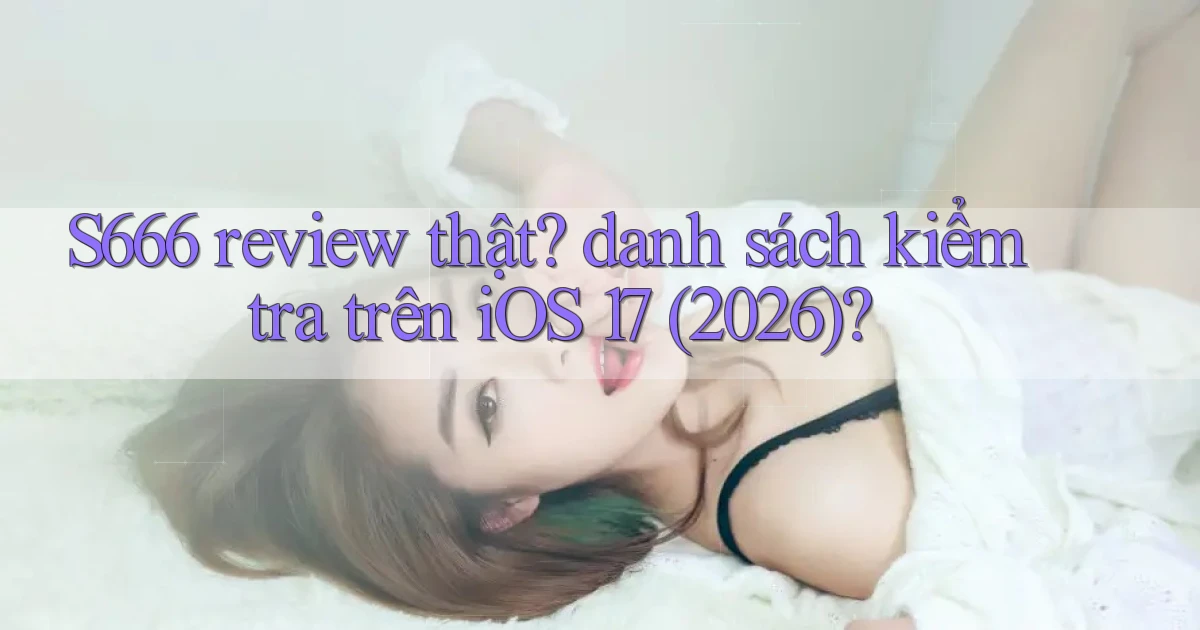 S666 review thật danh sách kiểm tra trên iOS 17 (2026)