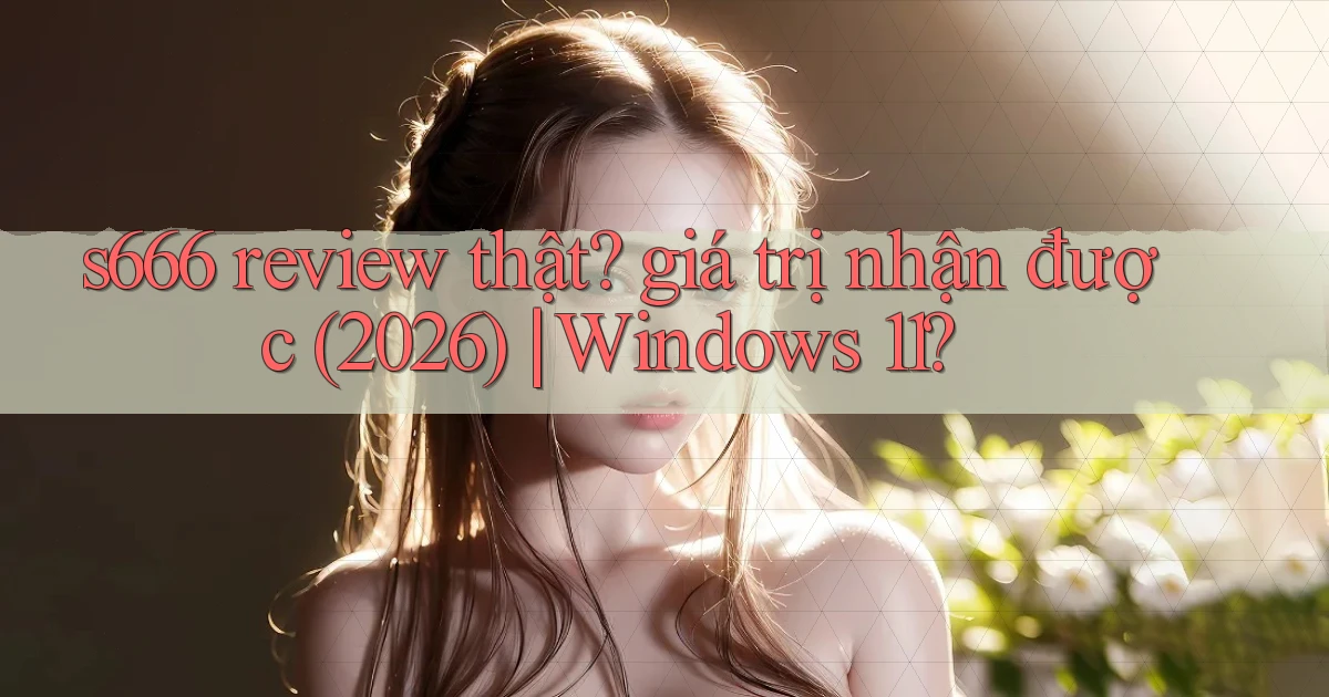 s666 review thật giá trị nhận được (2026) Windows 11
