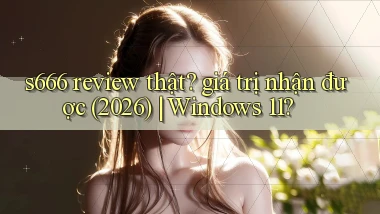 s666 review thật giá trị nhận được (2026) Windows 11