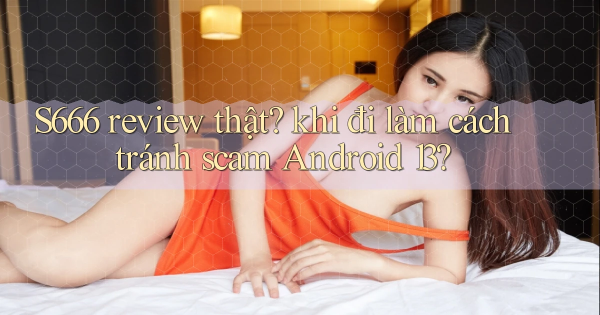 S666 review thật khi đi làm cách tránh scam Android 13