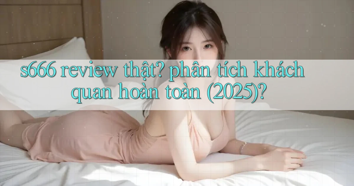 s666 review thật phân tích khách quan hoàn toàn (2025)