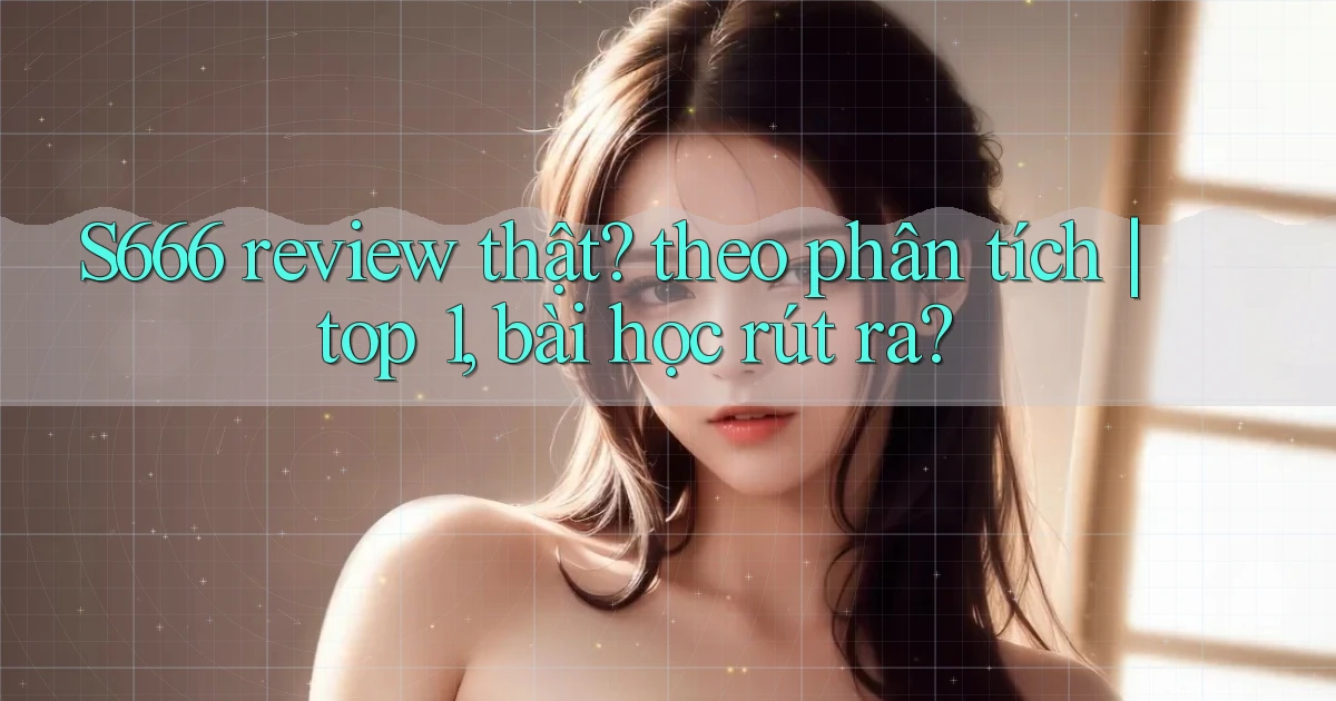 S666 review thật theo phân tích top 1, bài học rút ra