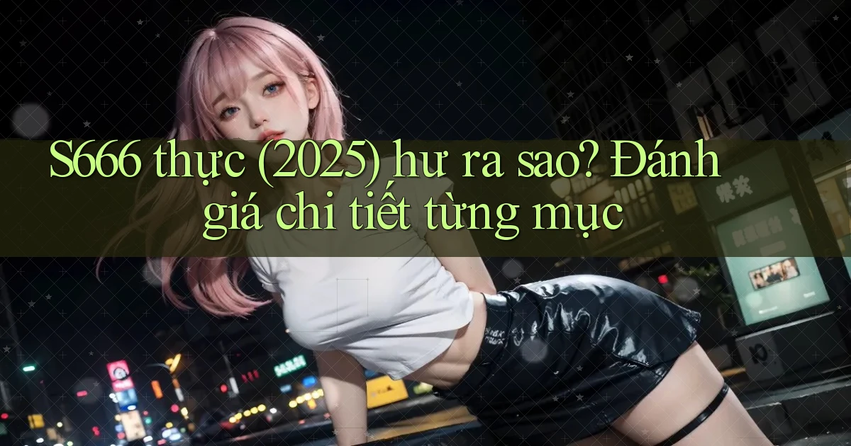 S666 thực (2025) hư ra sao đánh giá chi tiết từng mục