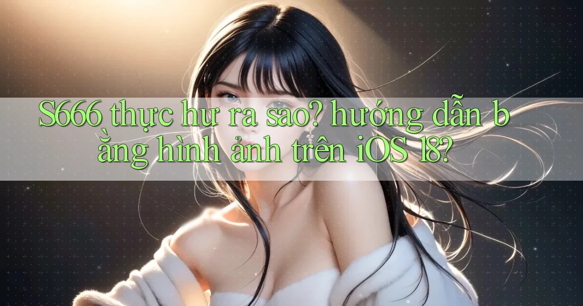 S666 thực hư ra sao hướng dẫn bằng hình ảnh trên iOS 18
