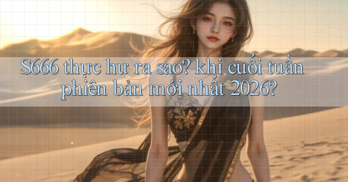 S666 thực hư ra sao khi cuối tuần phiên bản mới nhất 2026