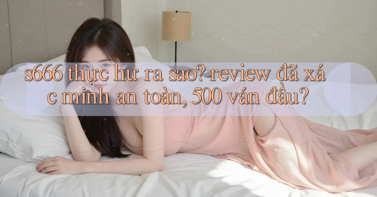 s666 thực hư ra sao review đã xác minh an toàn, 500 ván đầu