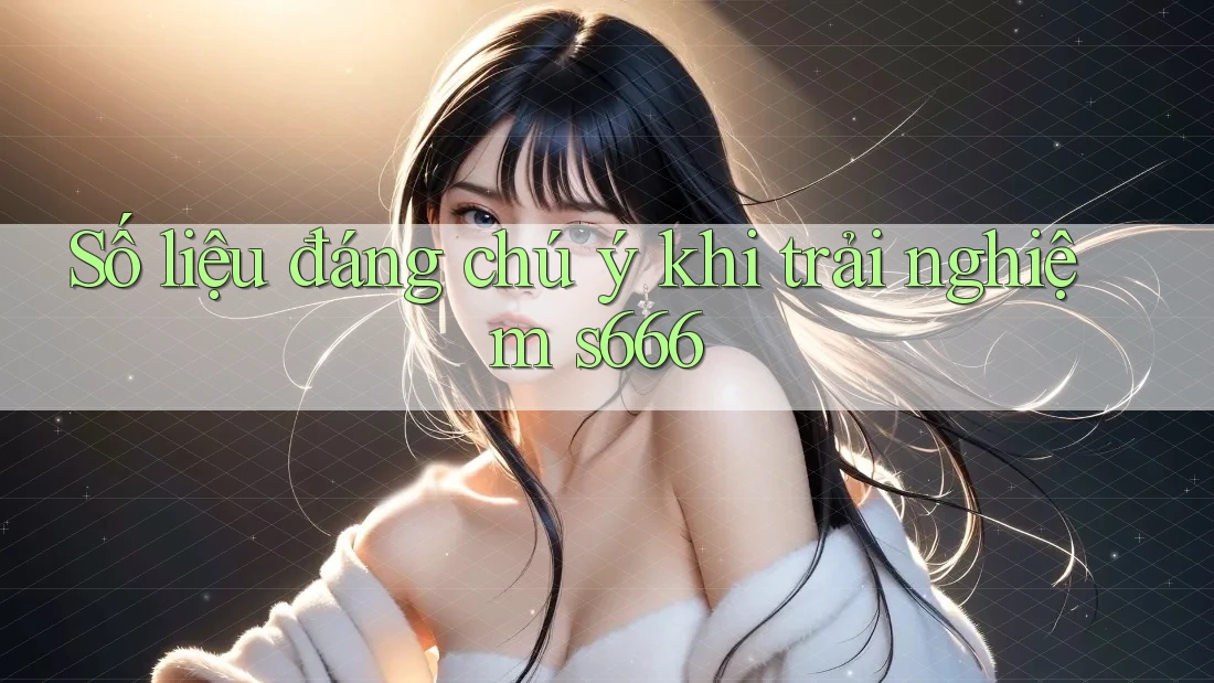 Số liệu đáng chú ý khi trải nghiệm s666