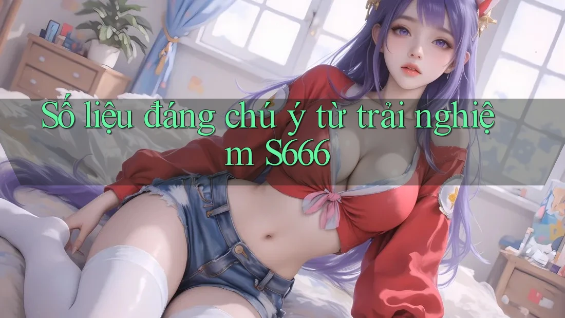 Số liệu đáng chú ý từ trải nghiệm S666