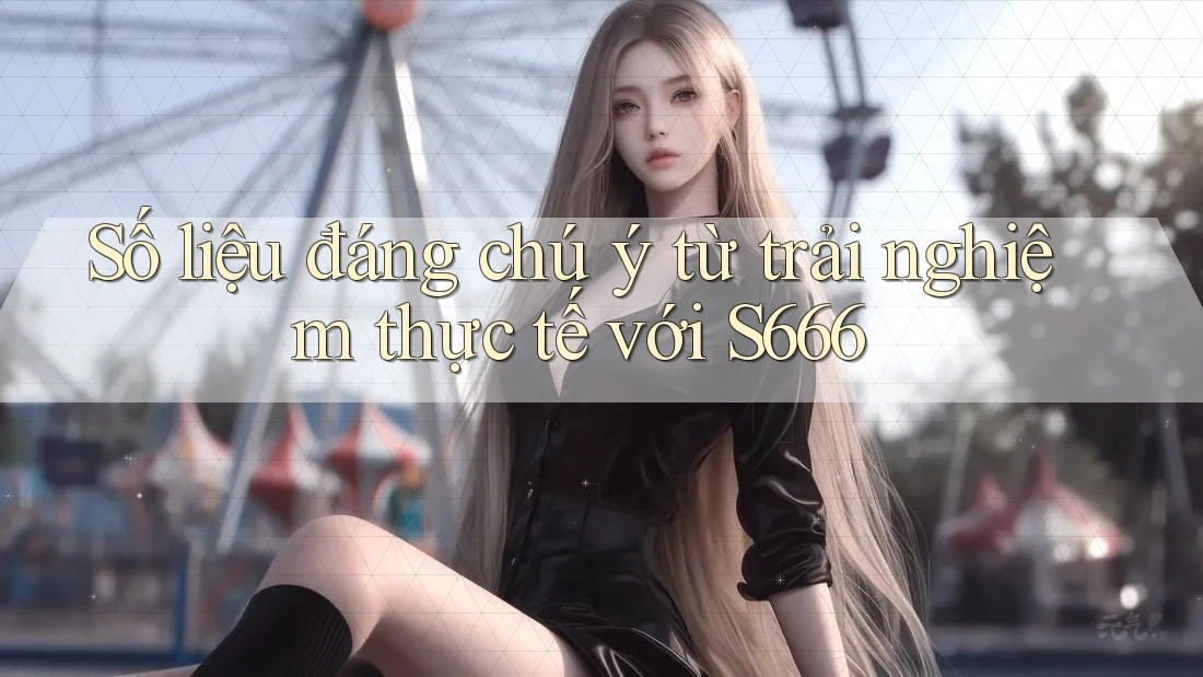 Số liệu đáng chú ý từ trải nghiệm thực tế với s666 Số liệu đáng chú ý từ trải nghiệm thực tế với s666