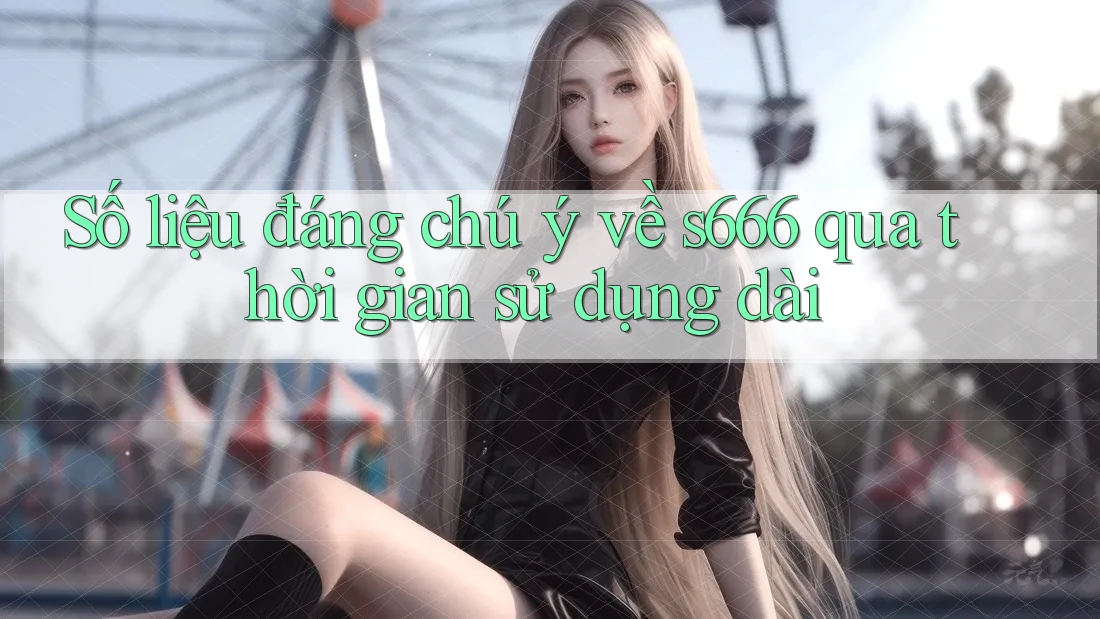 Số liệu đáng chú ý về s666 qua thời gian sử dụng dài