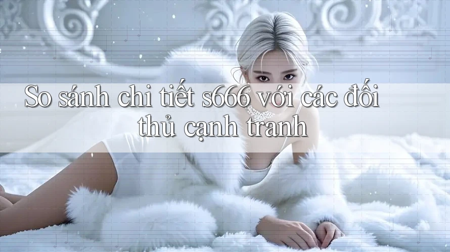 So sánh chi tiết s666 với các đối thủ cạnh tranh So sánh chi tiết s666 với các đối thủ cạnh tranh