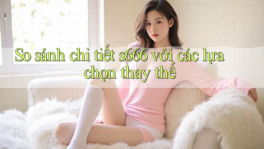 So sánh chi tiết s666 với các lựa chọn thay thế