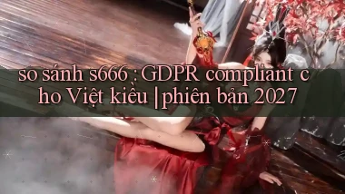 so sánh s666 GDPR compliant cho Việt kiều phiên bản 2027