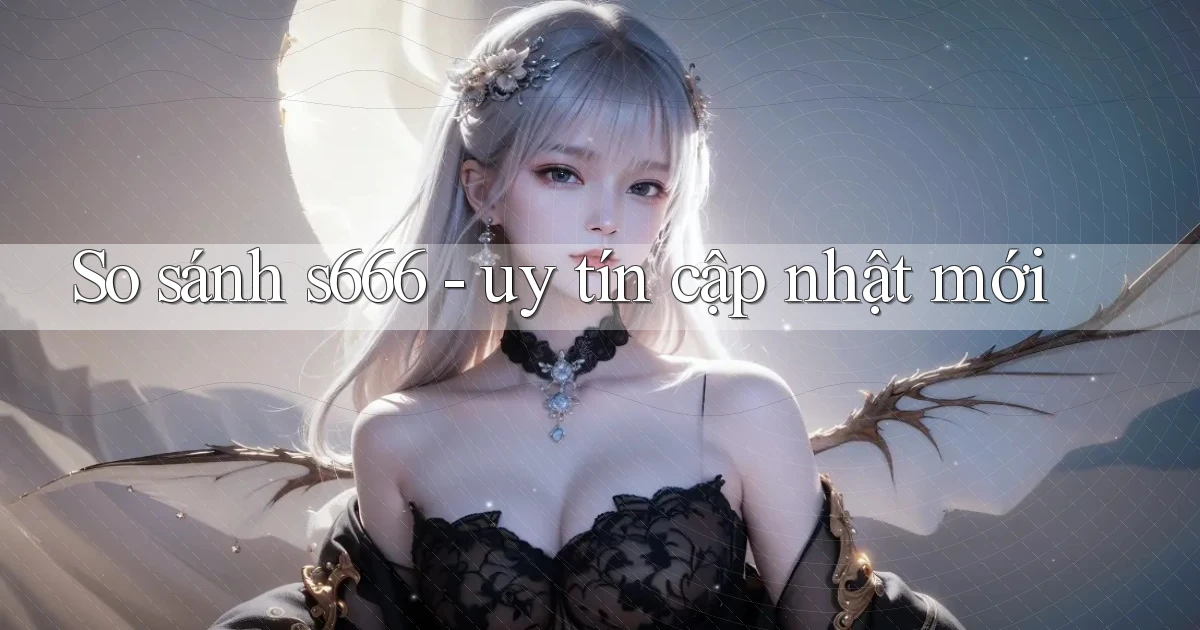 So sánh s666   uy tín cập nhật mới