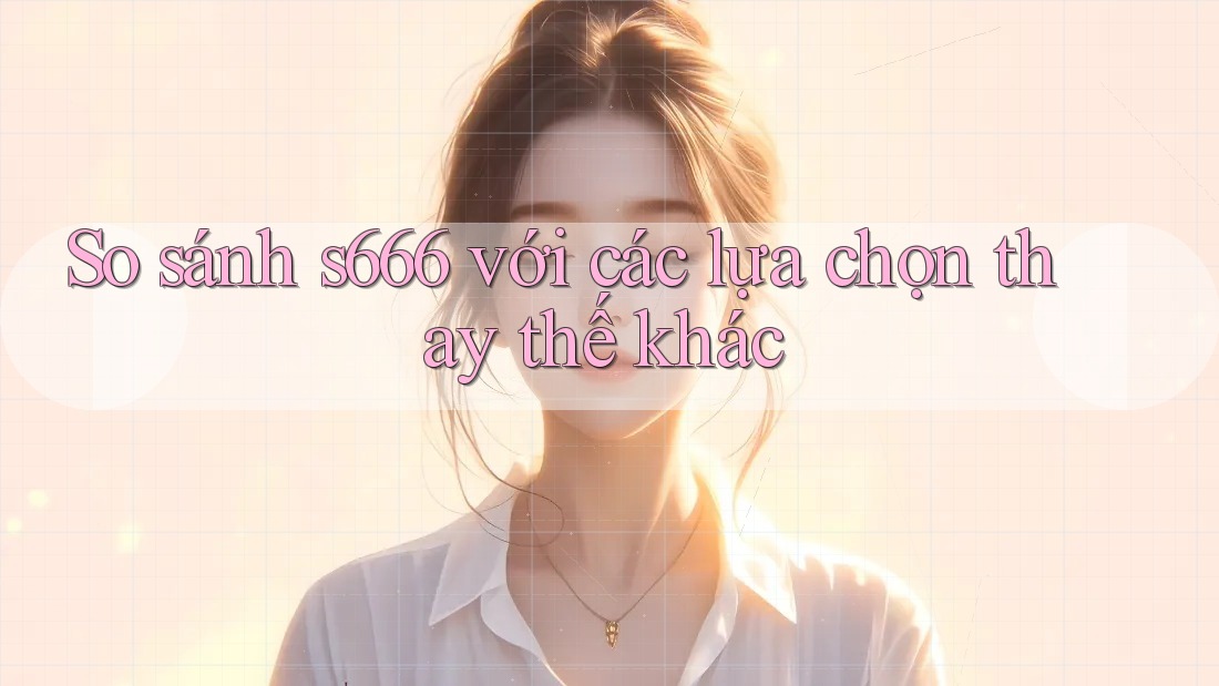 So sánh s666 với các lựa chọn thay thế khác So sánh s666 với các lựa chọn thay thế khác