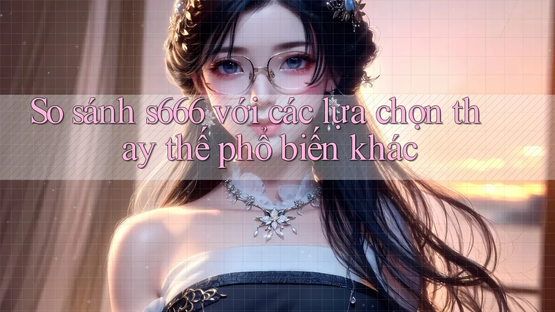 So sánh s666 với các lựa chọn thay thế phổ biến khác So sánh s666 với các lựa chọn thay thế phổ biến khác
