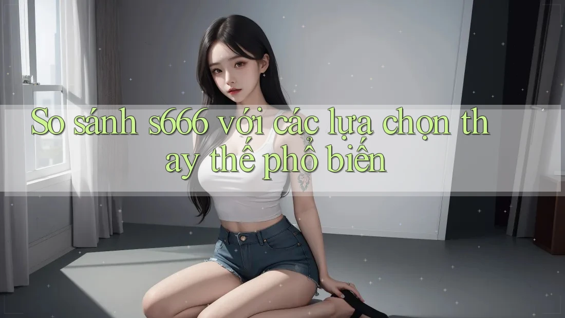 So sánh s666 với các lựa chọn thay thế phổ biến