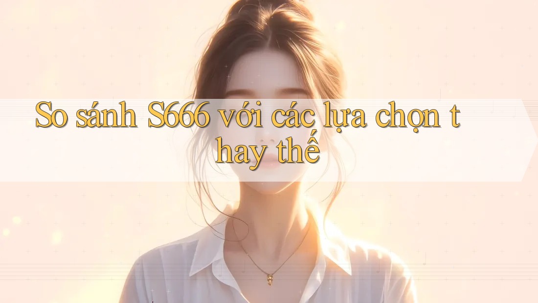 So sánh s666 với các lựa chọn thay thế