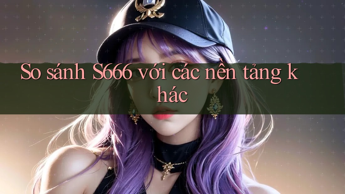 So sánh s666 với các nền tảng khác