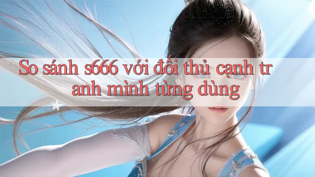 So sánh s666 với đối thủ cạnh tranh mình từng dùng