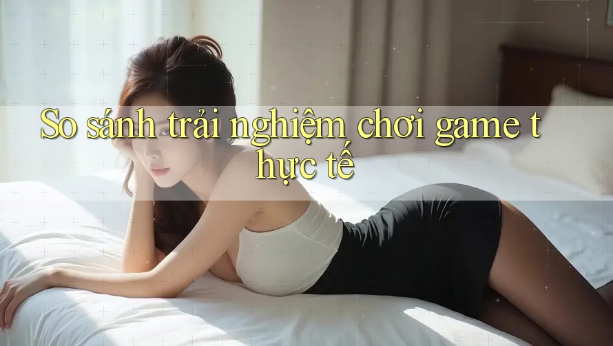 So sánh trải nghiệm chơi game thực tế