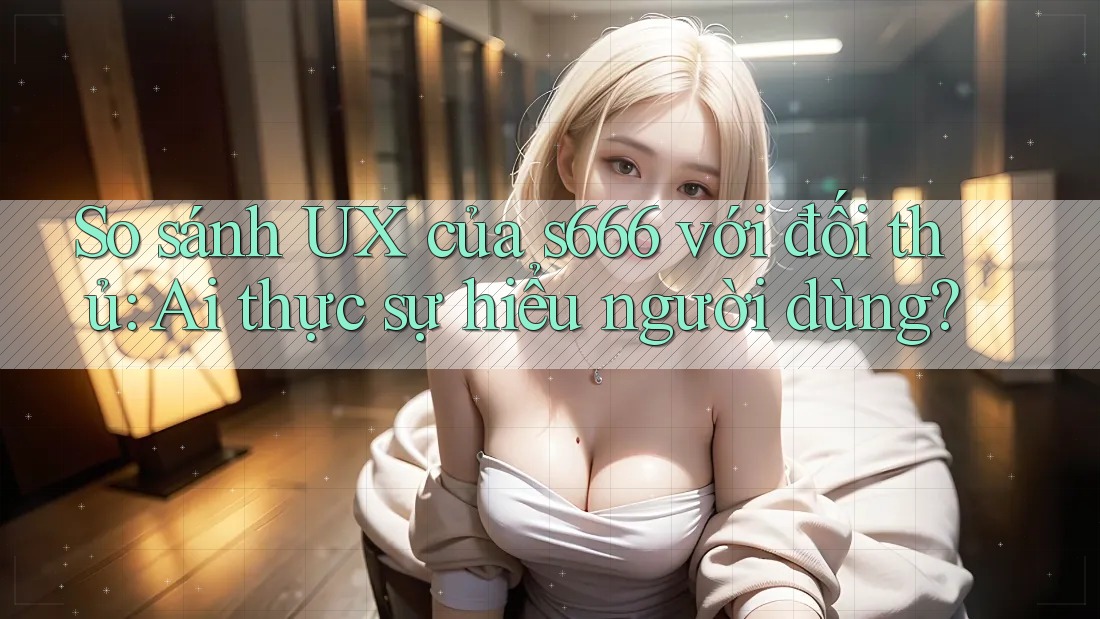 So sánh UX của s666 với đối thủ: Ai thực sự hiểu người dùng?