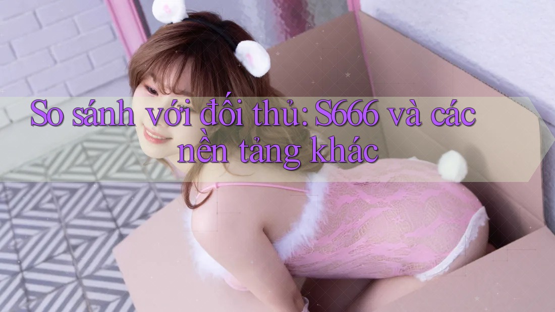 So sánh với đối thủ: S666 và các nền tảng khác