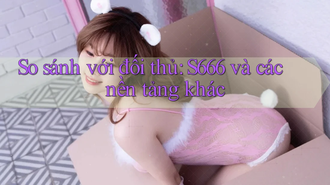 So sánh với đối thủ: S666 và các nền tảng khác So sánh với đối thủ: S666 và các nền tảng khác