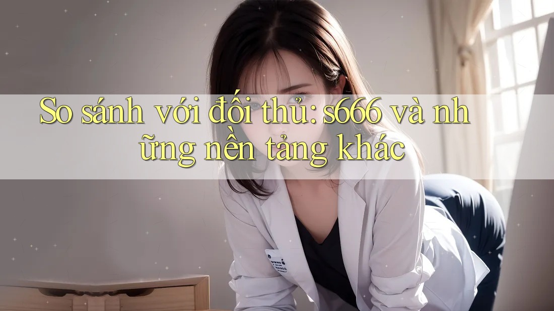 So sánh với đối thủ: s666 và những nền tảng khác So sánh với đối thủ: s666 và những nền tảng khác