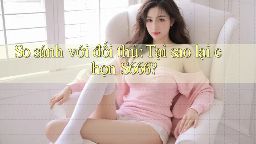 So sánh với đối thủ: Tại sao lại chọn S666?