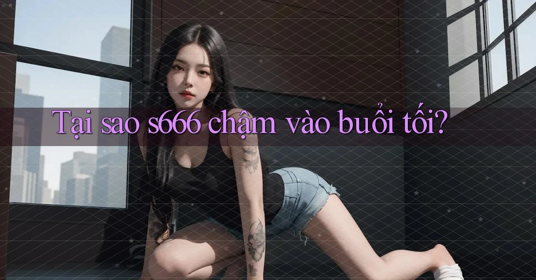 Tại sao s666 chậm vào buổi tối? Tại sao s666 chậm vào buổi tối?
