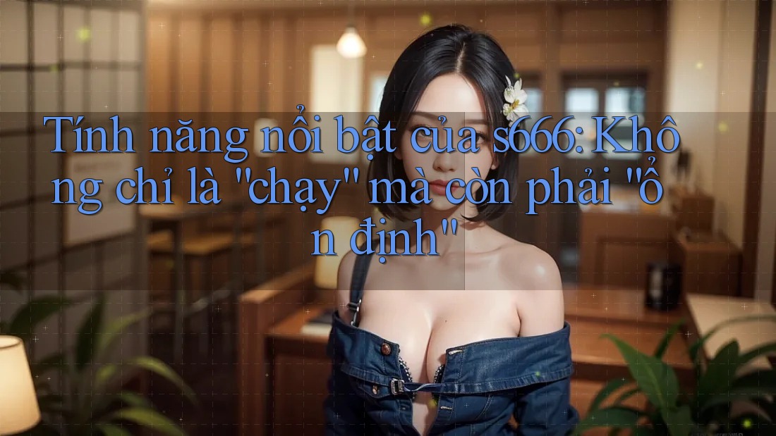 Tính năng nổi bật của s666: Không chỉ là “chạy” mà còn phải “ổn định”