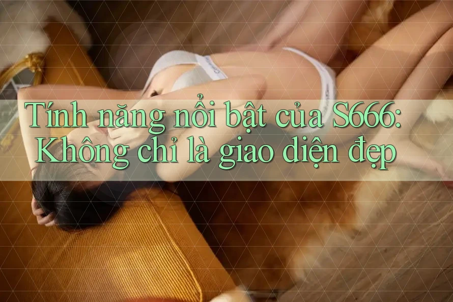 Tính năng nổi bật của S666: Không chỉ là giao diện đẹp