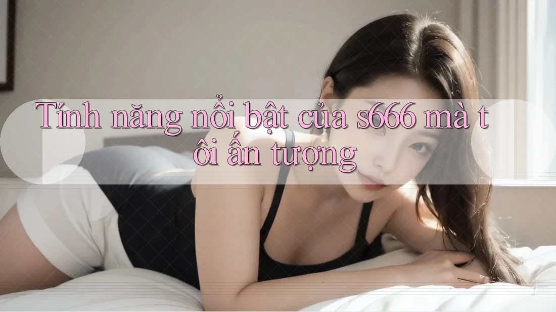 Tính năng nổi bật của s666 mà tôi ấn tượng Tính năng nổi bật của s666 mà tôi ấn tượng