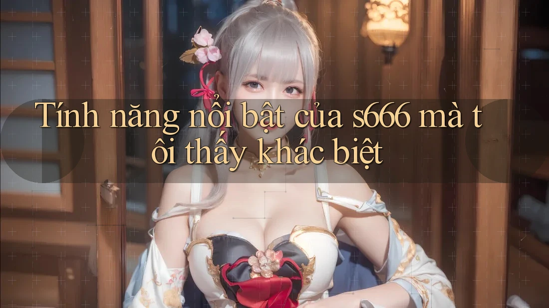 Tính năng nổi bật của s666 mà tôi thấy khác biệt