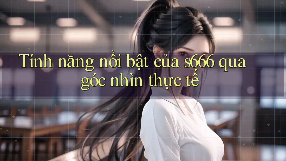 Tính năng nổi bật của s666 qua góc nhìn thực tế