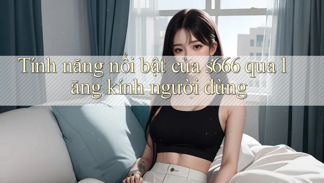 Tính năng nổi bật của s666 qua lăng kính người dùng