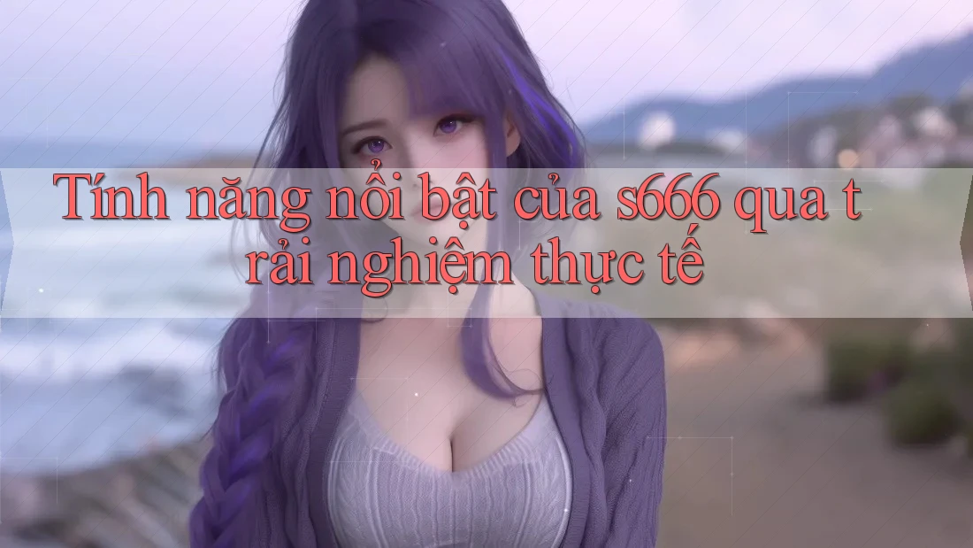 Tính năng nổi bật của s666 qua trải nghiệm thực tế