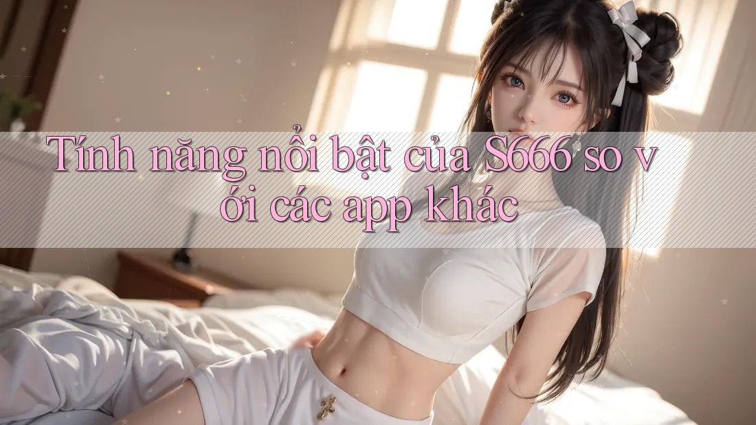 Tính năng nổi bật của S666 so với các app khác
